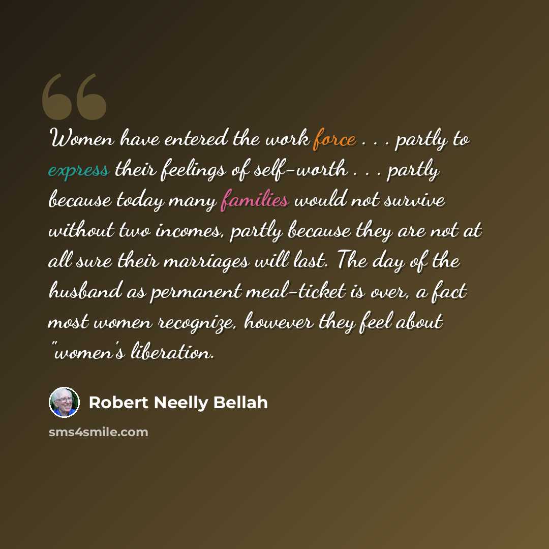 “Women have entered the work force . . . partly to express their feelings of self-worth . . . partly because today many families would not survive without two incomes, partly because they are not at all sure their marriages will last. The day of the husband as permanent meal-ticket is over, a fact…” quote by Robert Neelly Bellah