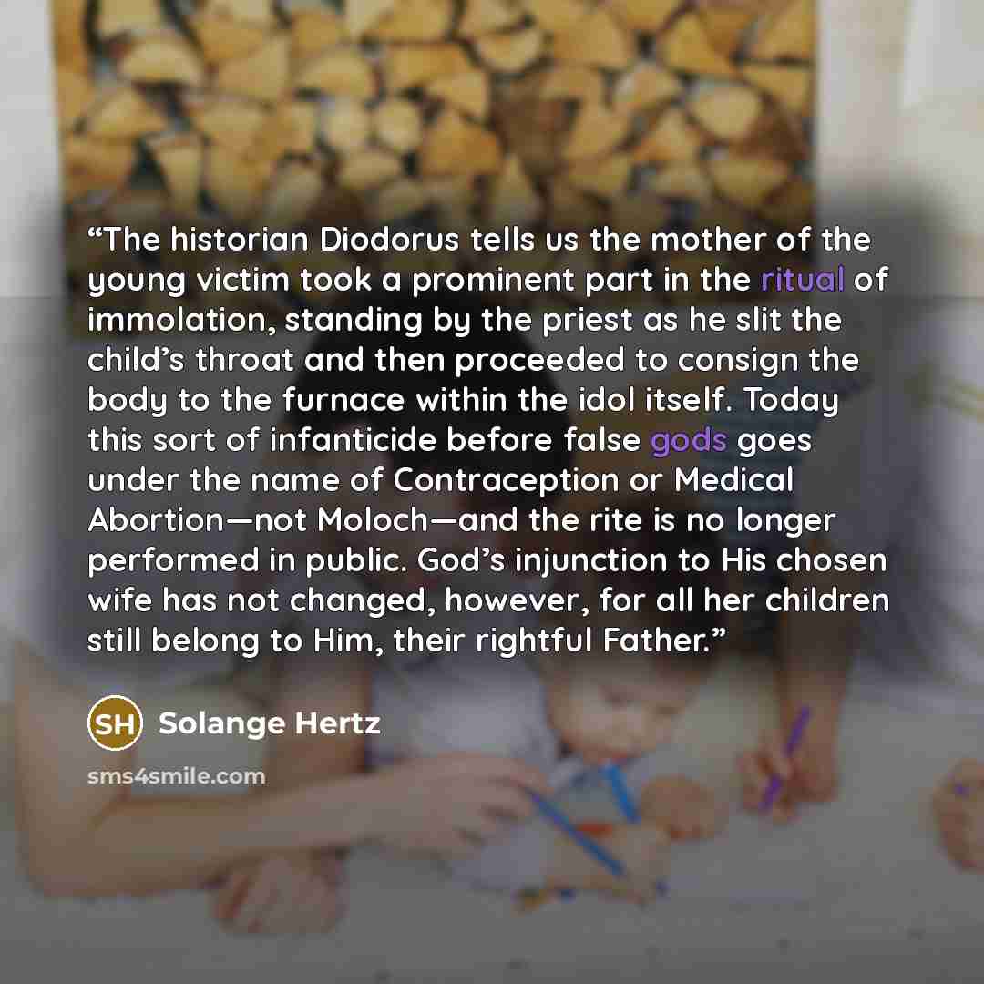 “The historian Diodorus tells us the mother of the young victim took a prominent part in the ritual of immolation, standing by the priest as he slit the child’s throat and then proceeded to consign the body to the furnace within the idol itself. Today this sort of infanticide before false gods goes…” quote by Solange Hertz
