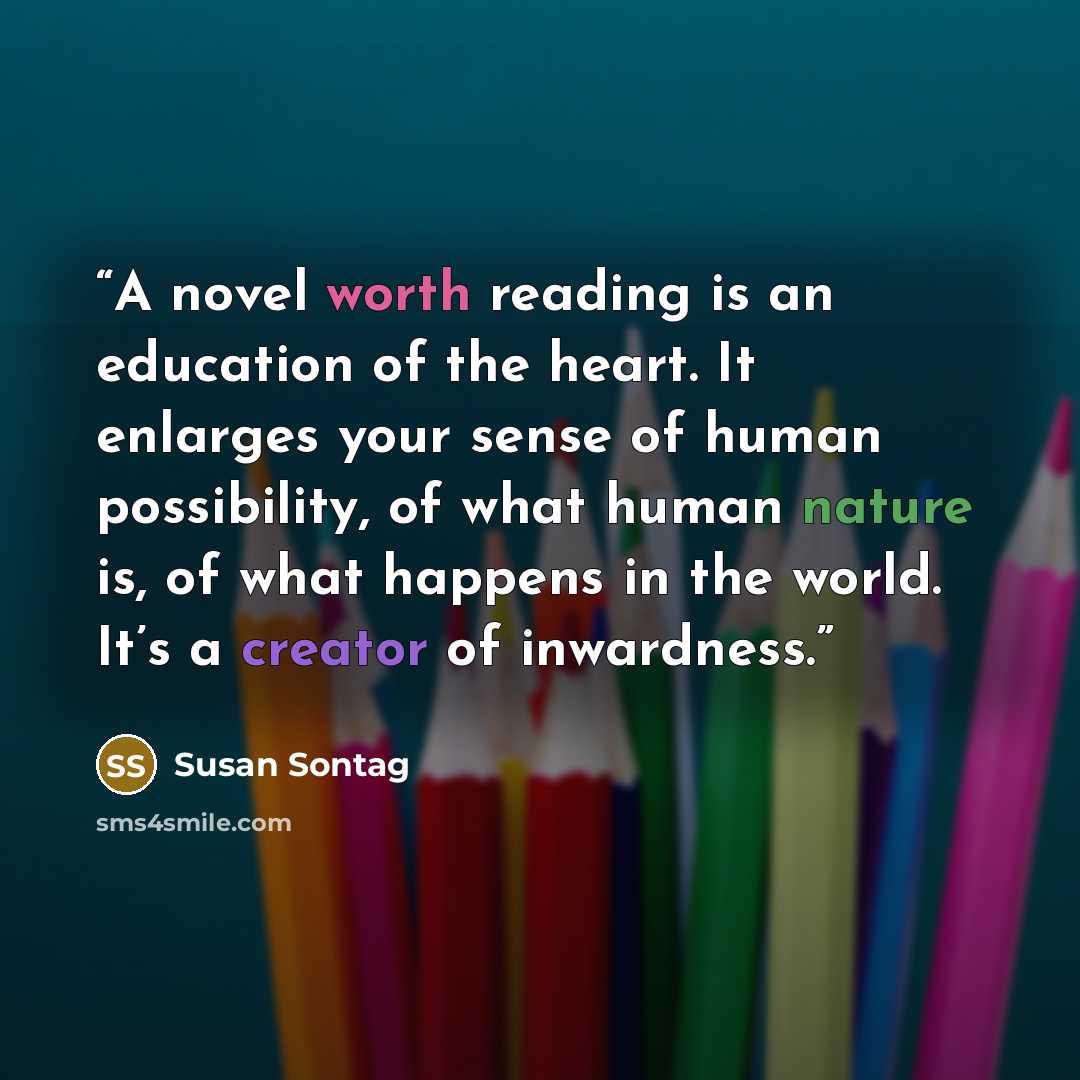 “A novel worth reading is an education of the heart. It enlarges your sense of human possibility, of what human nature is, of what happens in the world. It’s a creator of inwardness.” quote by Susan Sontag