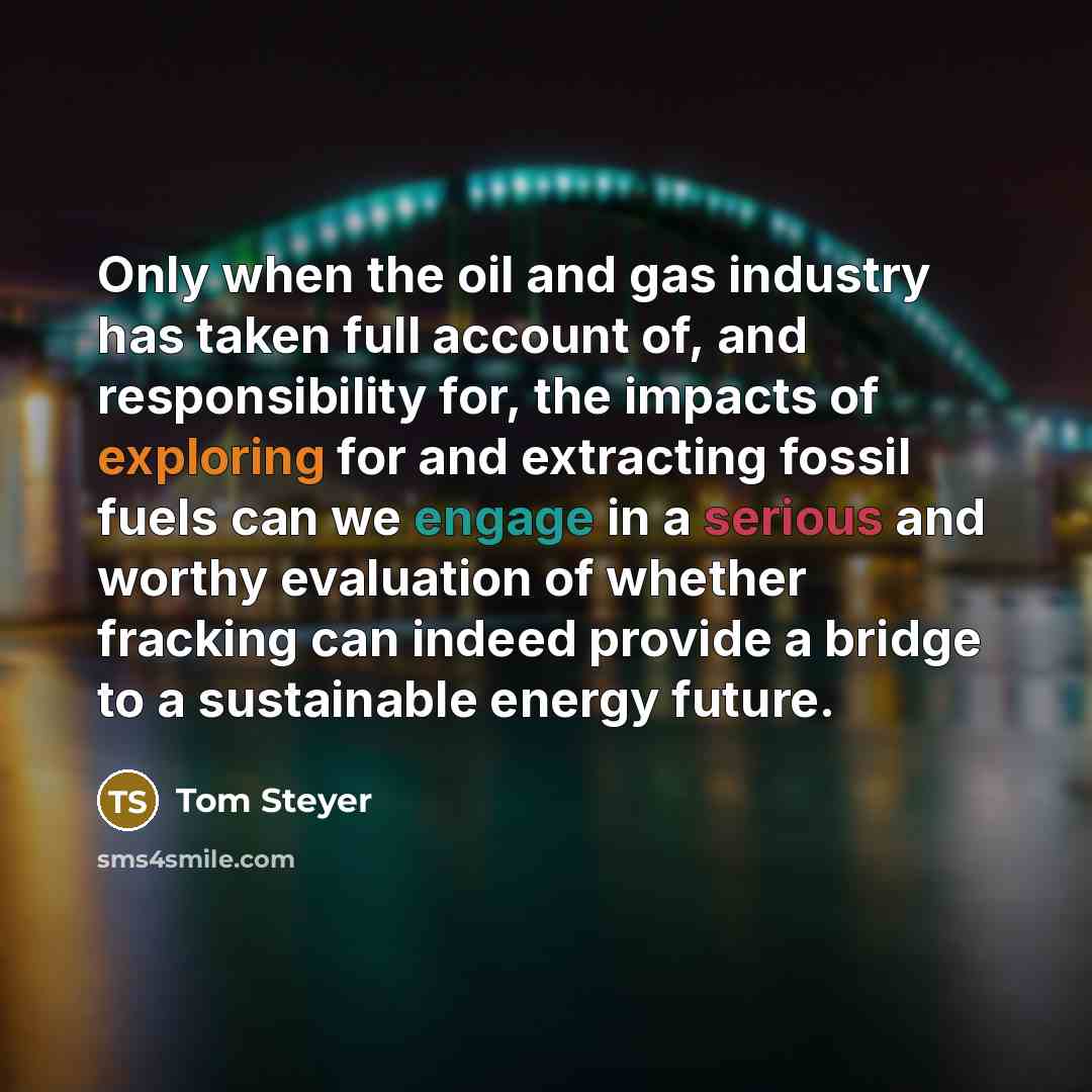 “Only when the oil and gas industry has taken full account of, and responsibility for, the impacts of exploring for and extracting fossil fuels can we engage in a serious and worthy evaluation of whether fracking can indeed provide a bridge to a sustainable energy future.” quote by Tom Steyer