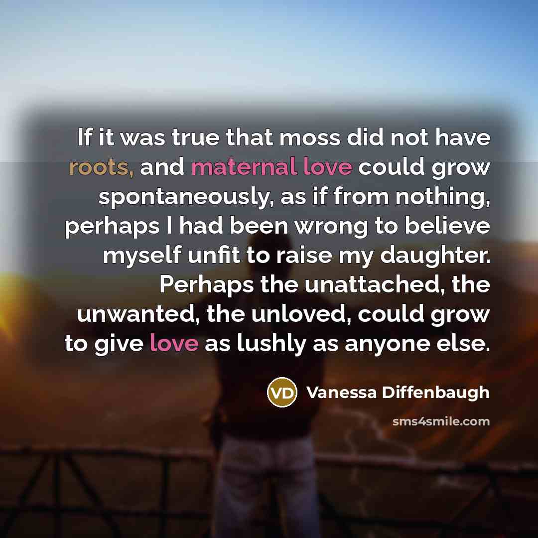 “If it was true that moss did not have roots, and maternal love could grow spontaneously, as if from nothing, perhaps I had been wrong to believe myself unfit to raise my daughter. Perhaps the unattached, the unwanted, the unloved, could grow to give love as lushly as anyone else.” quote by Vanessa Diffenbaugh