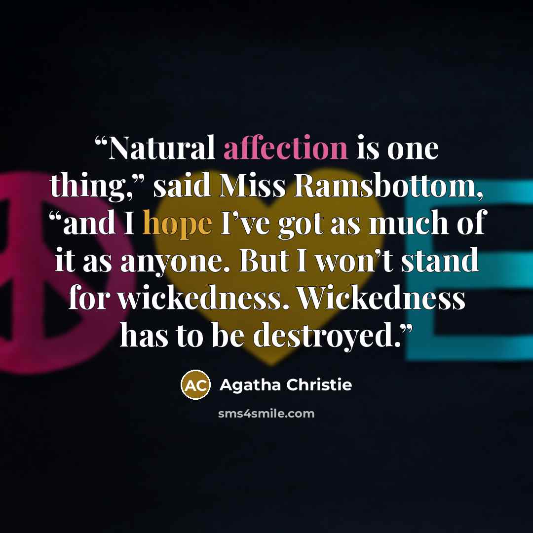 “Natural affection is one thing,” said Miss Ramsbottom, “and I hope I’ve got as much of it as anyone. But I won’t stand for wickedness. Wickedness has to be destroyed.” quote by Agatha Christie