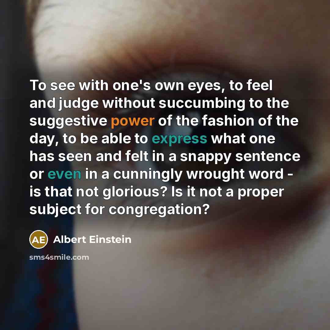 “To see with one's own eyes, to feel and judge without succumbing to the suggestive power of the fashion of the day, to be able to express what one has seen and felt in a snappy sentence or even in a cunningly wrought word - is that not glorious? Is it not a proper subject for congregation?” quote by Albert Einstein