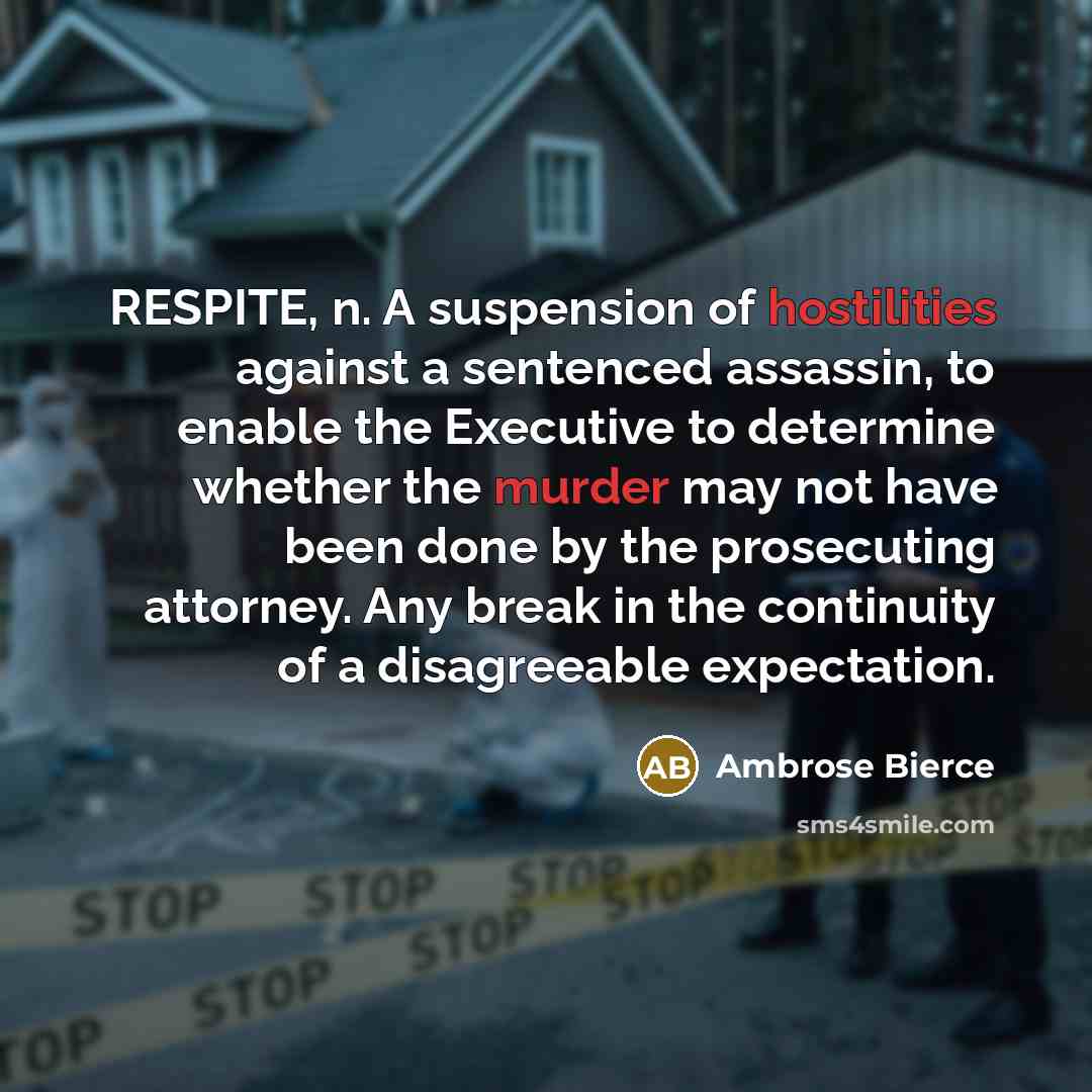 “RESPITE, n. A suspension of hostilities against a sentenced assassin, to enable the Executive to determine whether the murder may not have been done by the prosecuting attorney. Any break in the continuity of a disagreeable expectation.” quote by Ambrose Bierce