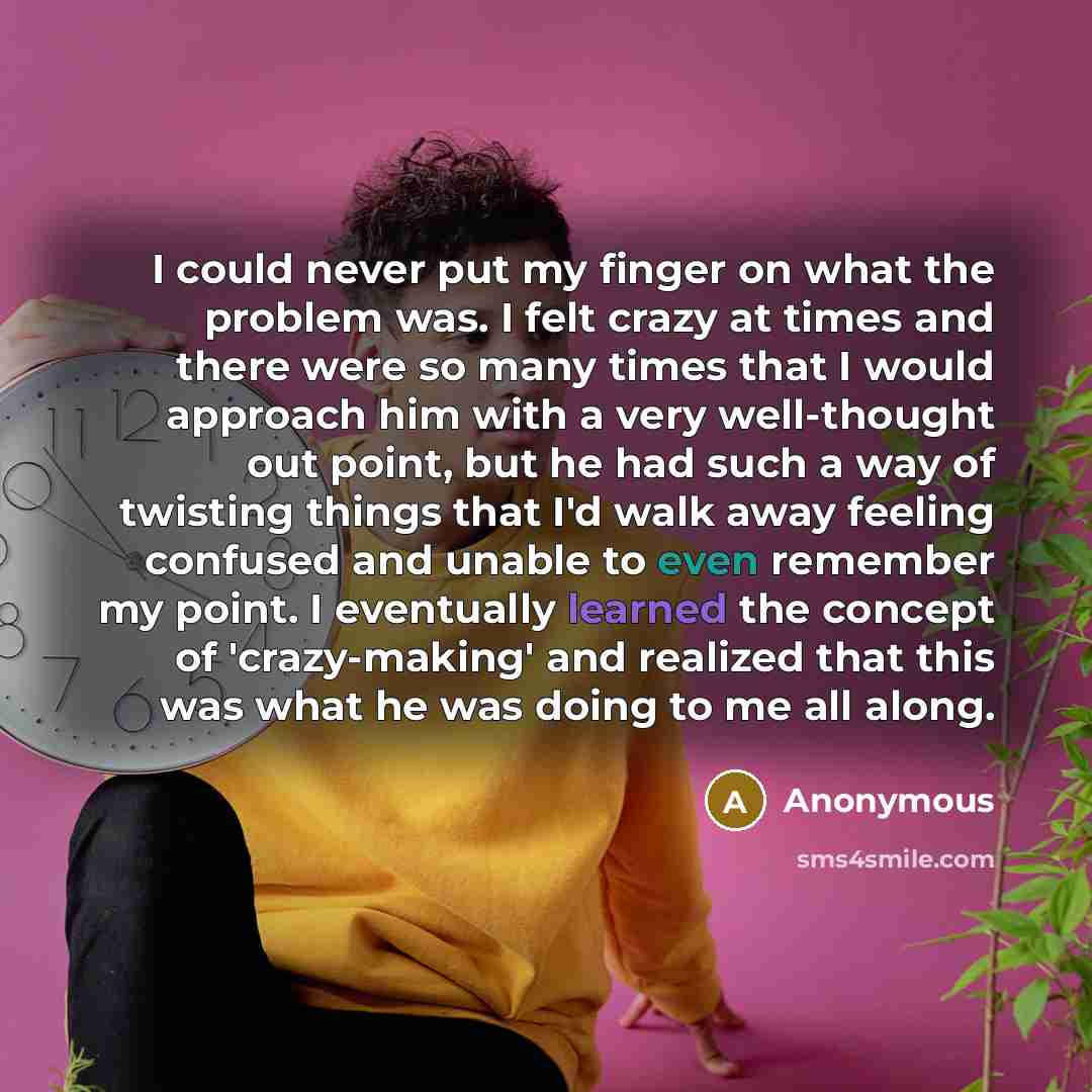 “I could never put my finger on what the problem was. I felt crazy at times and there were so many times that I would approach him with a very well-thought out point, but he had such a way of twisting things that I'd walk away feeling confused and unable to even remember my point. I eventually…” quote by Anonymous