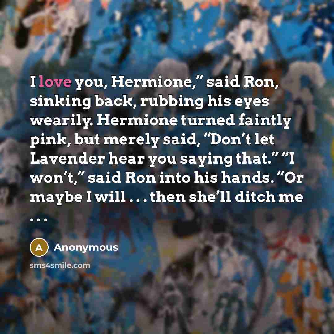 “I love you, Hermione,” said Ron, sinking back, rubbing his eyes wearily. Hermione turned faintly pink, but merely said, “Don’t let Lavender hear you saying that.” “I won’t,” said Ron into his hands. “Or maybe I will . . . then she’ll ditch me . . .” quote by Anonymous