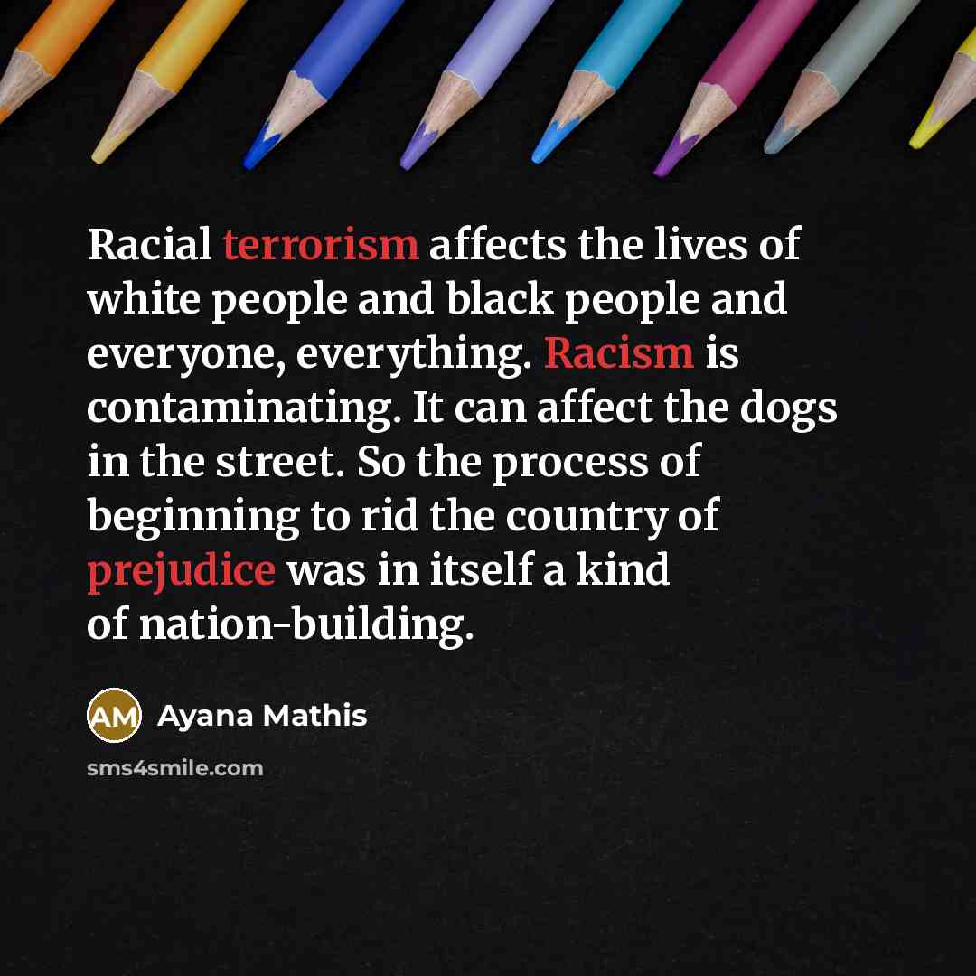 “Racial terrorism affects the lives of white people and black people and everyone, everything. Racism is contaminating. It can affect the dogs in the street. So the process of beginning to rid the country of prejudice was in itself a kind of nation-building.” quote by Ayana Mathis