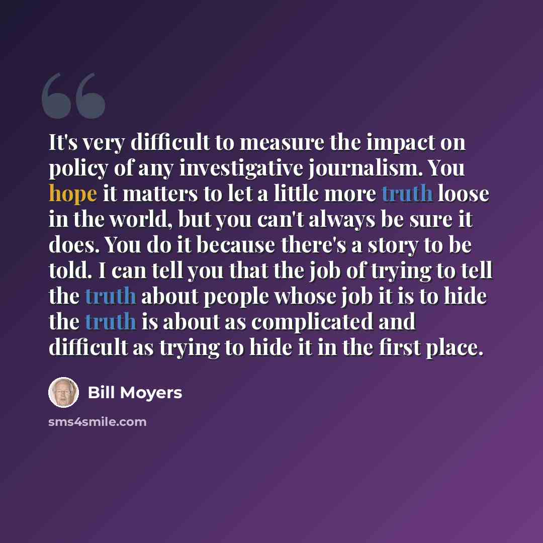 “It's very difficult to measure the impact on policy of any investigative journalism. You hope it matters to let a little more truth loose in the world, but you can't always be sure it does. You do it because there's a story to be told. I can tell you that the job of trying to tell the truth about…” quote by Bill Moyers