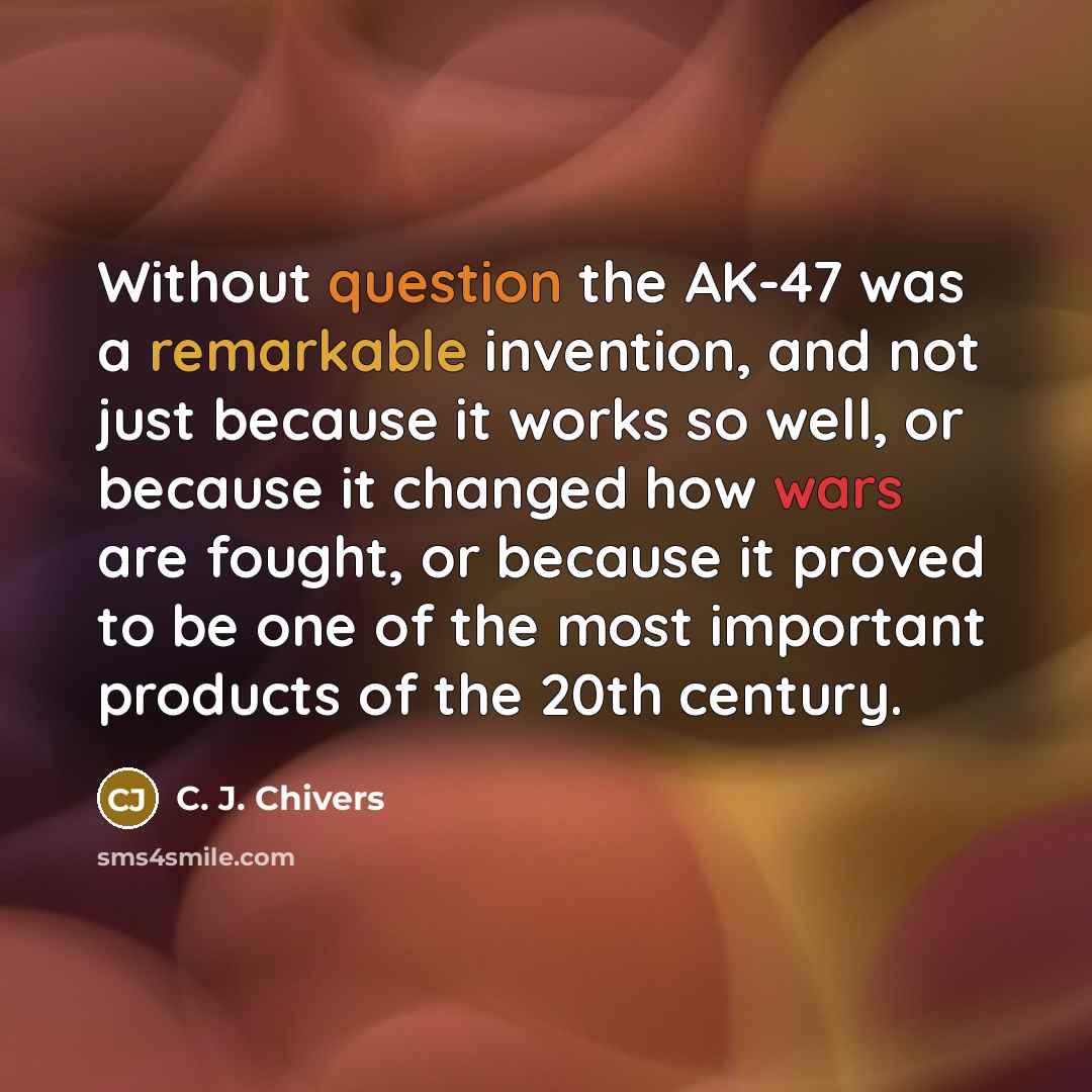 “Without question the AK-47 was a remarkable invention, and not just because it works so well, or because it changed how wars are fought, or because it proved to be one of the most important products of the 20th century.” quote by C. J. Chivers
