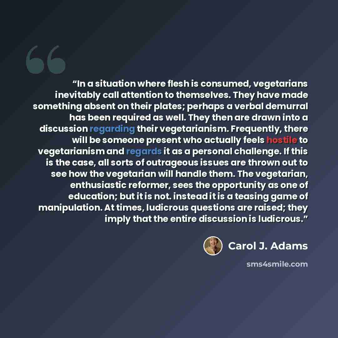 “In a situation where flesh is consumed, vegetarians inevitably call attention to themselves. They have made something absent on their plates; perhaps a verbal demurral has been required as well. They then are drawn into a discussion regarding their vegetarianism. Frequently, there will be someone…” quote by Carol J. Adams