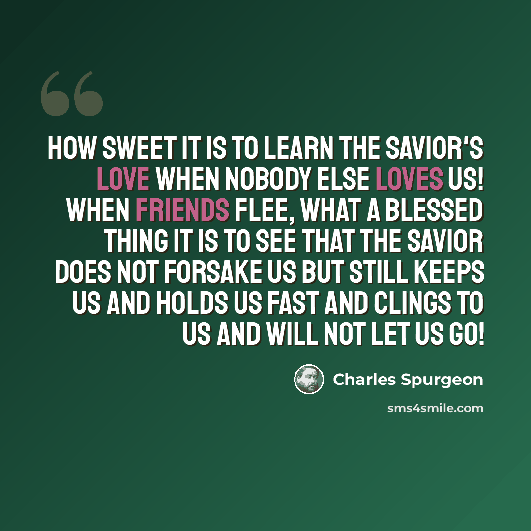 “How sweet it is to learn the Savior's love when nobody else loves us! When friends flee, what a blessed thing it is to see that the Savior does not forsake us but still keeps us and holds us fast and clings to us and will not let us go!” quote by Charles Spurgeon