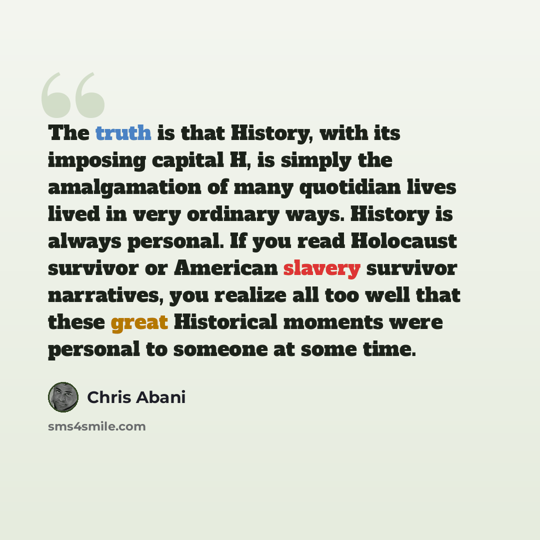 “The truth is that History, with its imposing capital H, is simply the amalgamation of many quotidian lives lived in very ordinary ways. History is always personal. If you read Holocaust survivor or American slavery survivor narratives, you realize all too well that these great Historical moments…” quote by Chris Abani