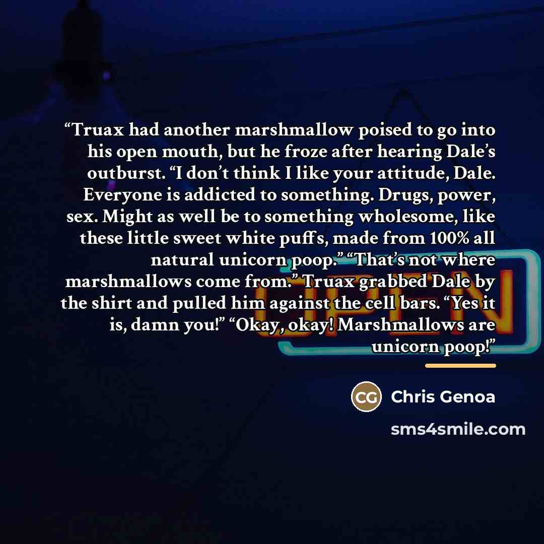 “Truax had another marshmallow poised to go into his open mouth, but he froze after hearing Dale’s outburst. “I don’t think I like your attitude, Dale. Everyone is addicted to something. Drugs, power, sex. Might as well be to something wholesome, like these little sweet white puffs, made from 100%…” quote by Chris Genoa