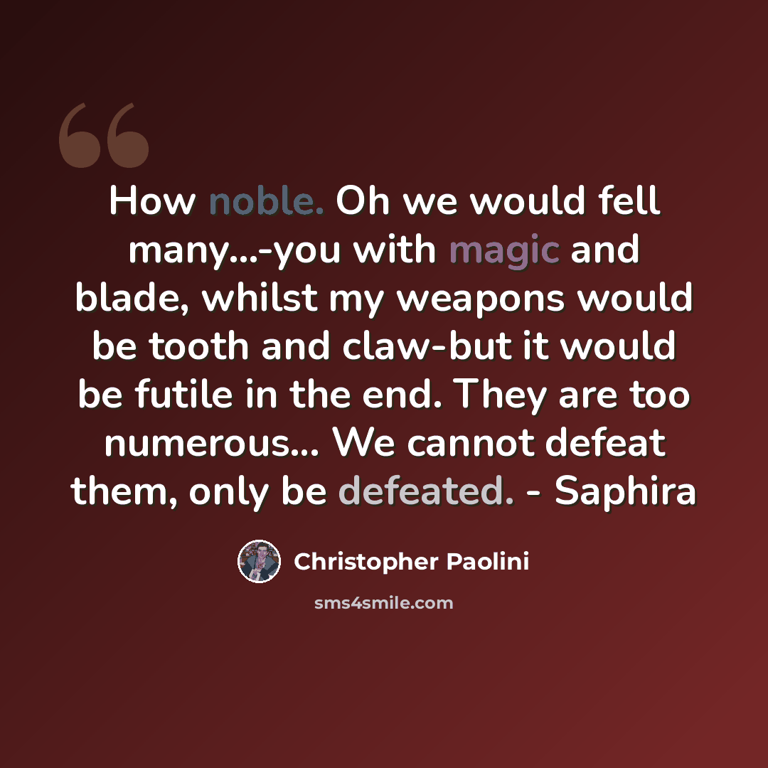 “How noble. Oh we would fell many...-you with magic and blade, whilst my weapons would be tooth and claw-but it would be futile in the end. They are too numerous… We cannot defeat them, only be defeated. - Saphira” quote by Christopher Paolini