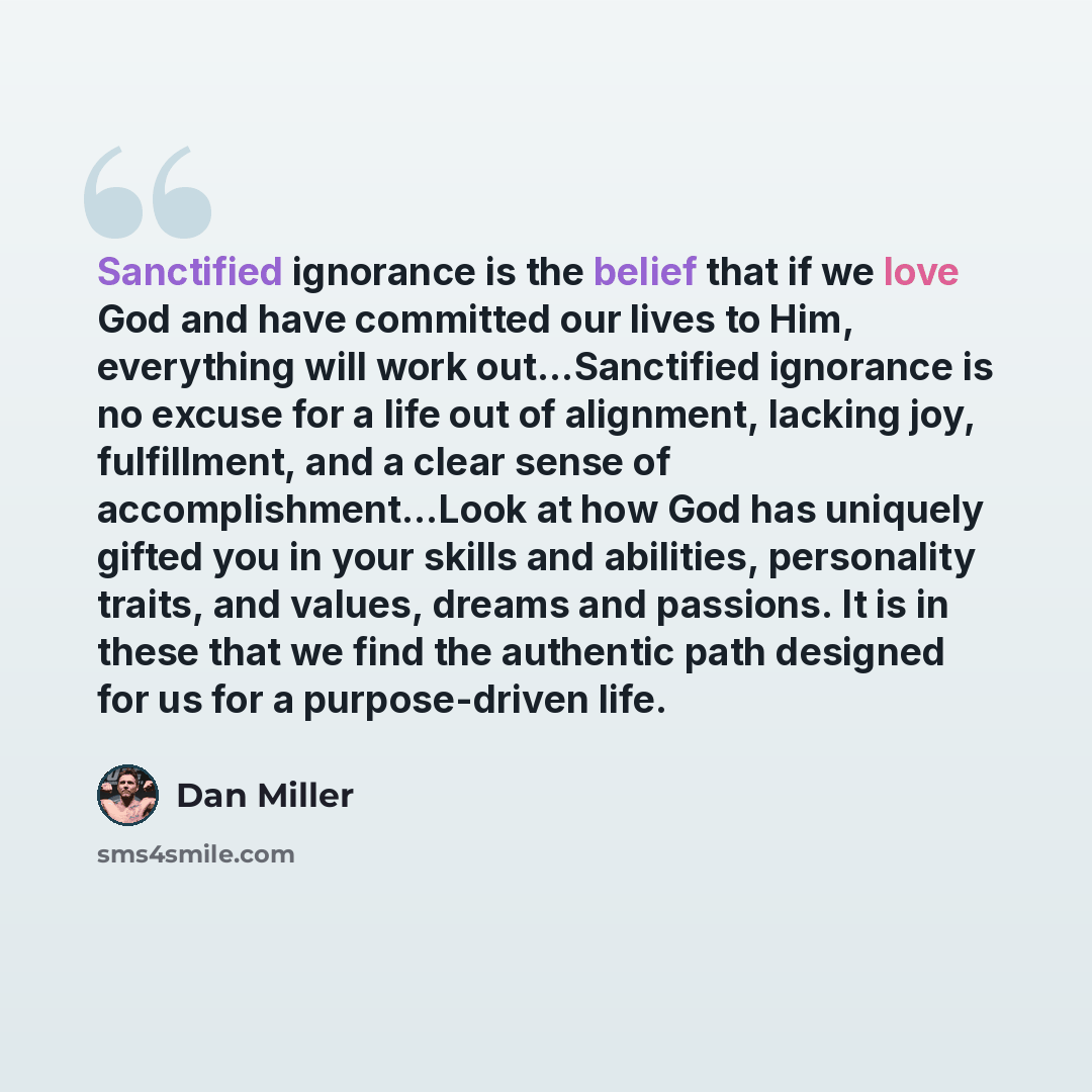 “Sanctified ignorance is the belief that if we love God and have committed our lives to Him, everything will work out…Sanctified ignorance is no excuse for a life out of alignment, lacking joy, fulfillment, and a clear sense of accomplishment…Look at how God has uniquely gifted you in your skills…” quote by Dan Miller