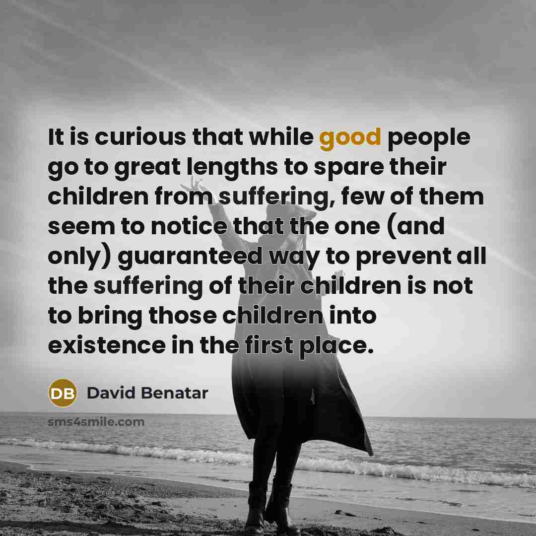 “It is curious that while good people go to great lengths to spare their children from suffering, few of them seem to notice that the one (and only) guaranteed way to prevent all the suffering of their children is not to bring those children into existence in the first place.” quote by David Benatar