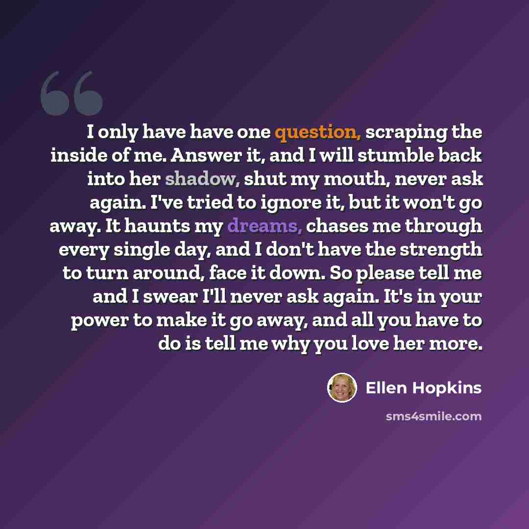 “I only have have one question, scraping the inside of me. Answer it, and I will stumble back into her shadow, shut my mouth, never ask again. I've tried to ignore it, but it won't go away. It haunts my dreams, chases me through every single day, and I don't have the strength to turn around, face…” quote by Ellen Hopkins