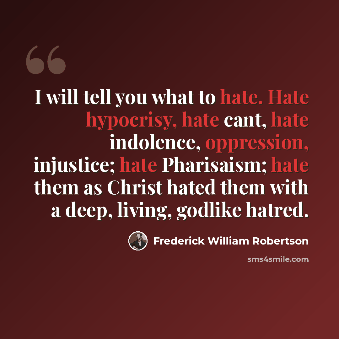 “I will tell you what to hate. Hate hypocrisy, hate cant, hate indolence, oppression, injustice; hate Pharisaism; hate them as Christ hated them with a deep, living, godlike hatred.” quote by Frederick William Robertson
