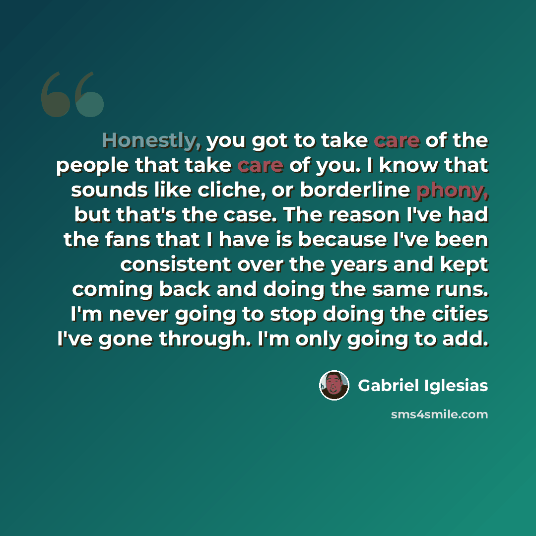 “Honestly, you got to take care of the people that take care of you. I know that sounds like cliche, or borderline phony, but that's the case. The reason I've had the fans that I have is because I've been consistent over the years and kept coming back and doing the same runs. I'm never going to…” quote by Gabriel Iglesias