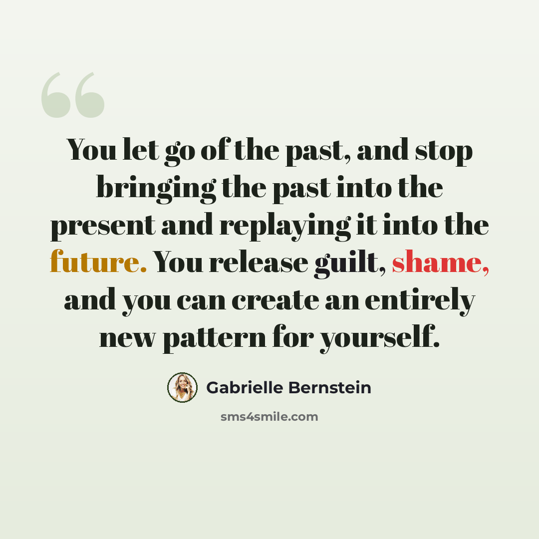 “You let go of the past, and stop bringing the past into the present and replaying it into the future. You release guilt, shame, and you can create an entirely new pattern for yourself.” quote by Gabrielle Bernstein