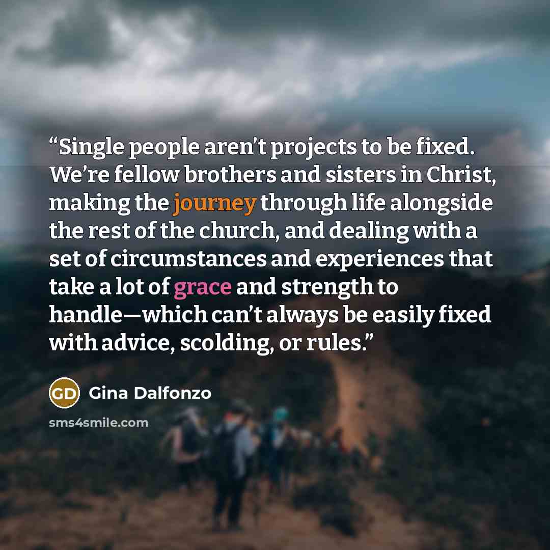 “Single people aren’t projects to be fixed. We’re fellow brothers and sisters in Christ, making the journey through life alongside the rest of the church, and dealing with a set of circumstances and experiences that take a lot of grace and strength to handle—which can’t always be easily fixed with…” quote by Gina Dalfonzo