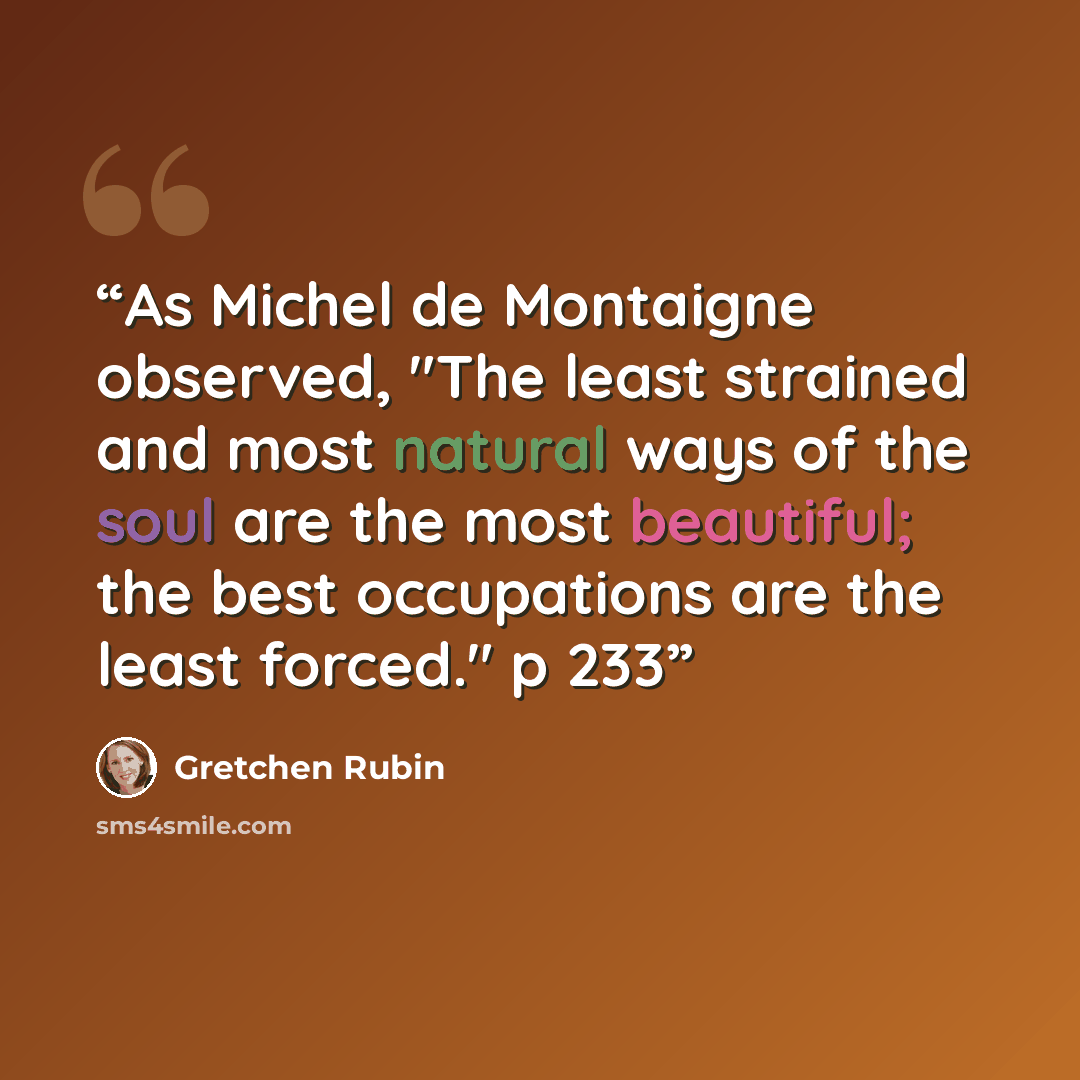 “As Michel de Montaigne observed, "The least strained and most natural ways of the soul are the most beautiful; the best occupations are the least forced." p 233” quote by Gretchen Rubin