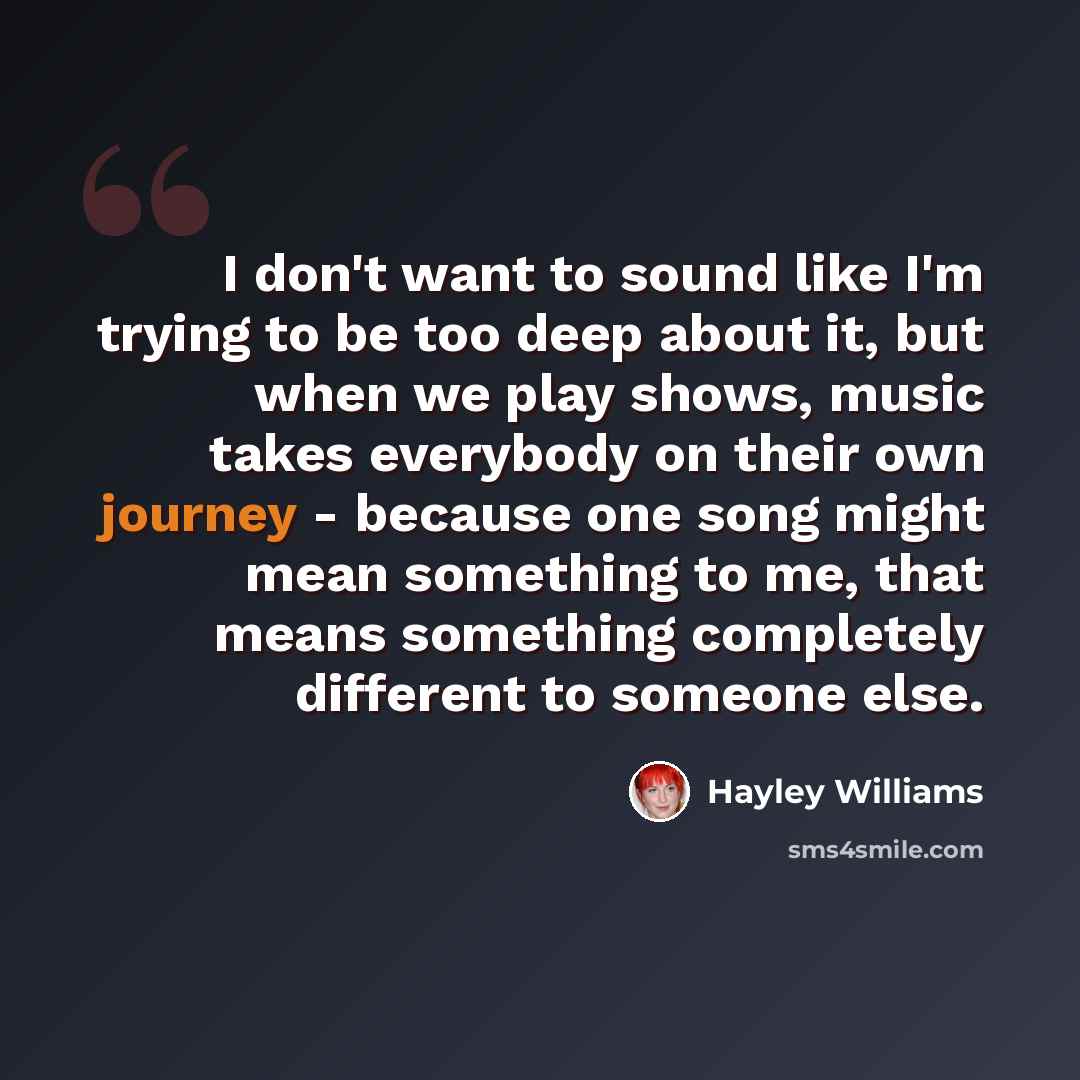 “I don't want to sound like I'm trying to be too deep about it, but when we play shows, music takes everybody on their own journey - because one song might mean something to me, that means something completely different to someone else.” quote by Hayley Williams
