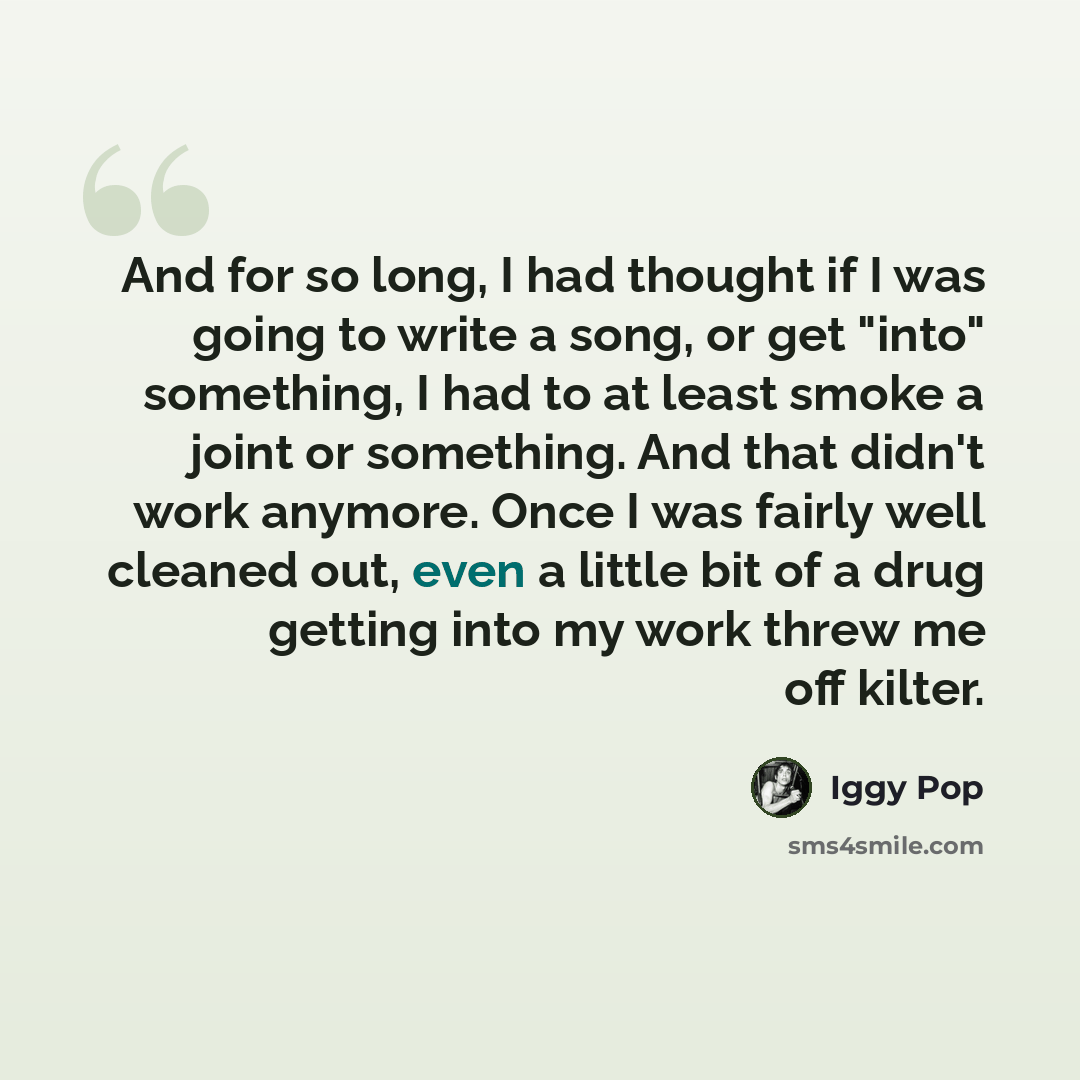 “And for so long, I had thought if I was going to write a song, or get "into" something, I had to at least smoke a joint or something. And that didn't work anymore. Once I was fairly well cleaned out, even a little bit of a drug getting into my work threw me off kilter.” quote by Iggy Pop