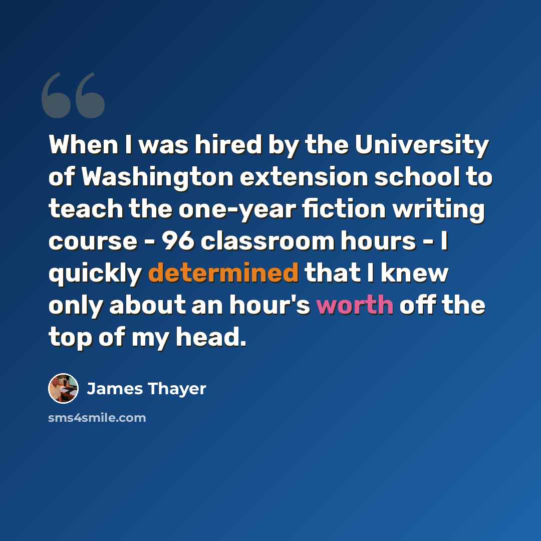 “When I was hired by the University of Washington extension school to teach the one-year fiction writing course - 96 classroom hours - I quickly determined that I knew only about an hour's worth off the top of my head.” quote by James Thayer