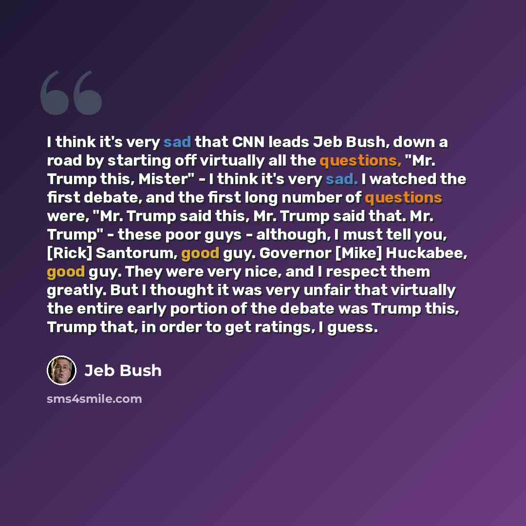 “I think it's very sad that CNN leads Jeb Bush, down a road by starting off virtually all the questions, "Mr. Trump this, Mister" - I think it's very sad. I watched the first debate, and the first long number of questions were, "Mr. Trump said this, Mr. Trump said that. Mr. Trump" - these poor guys…” quote by Jeb Bush