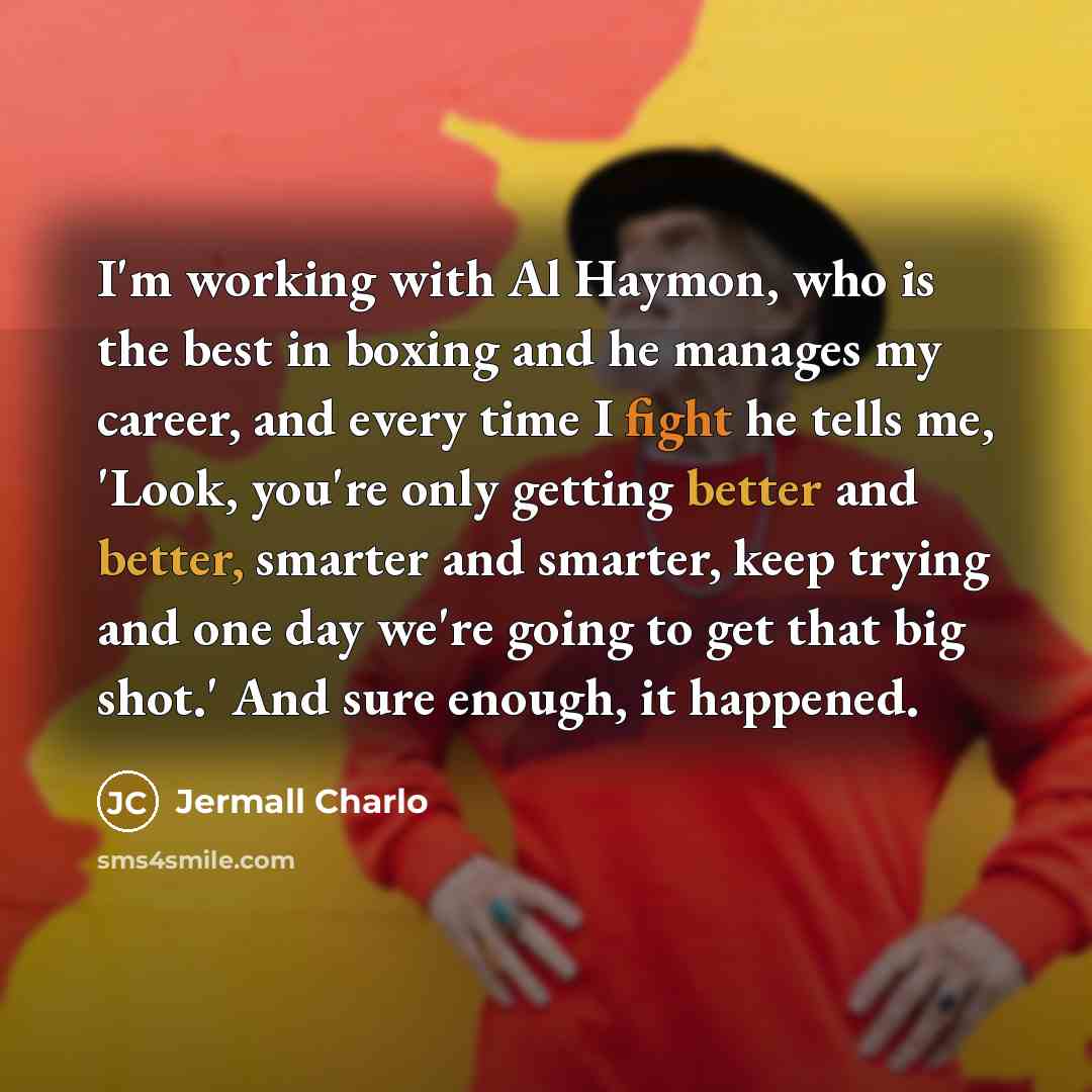 “I'm working with Al Haymon, who is the best in boxing and he manages my career, and every time I fight he tells me, 'Look, you're only getting better and better, smarter and smarter, keep trying and one day we're going to get that big shot.' And sure enough, it happened.” quote by Jermall Charlo
