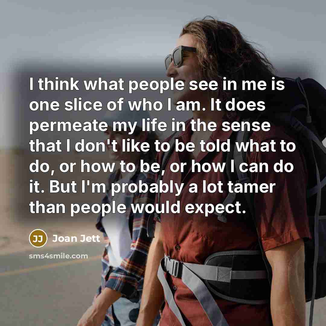 “I think what people see in me is one slice of who I am. It does permeate my life in the sense that I don't like to be told what to do, or how to be, or how I can do it. But I'm probably a lot tamer than people would expect.” quote by Joan Jett