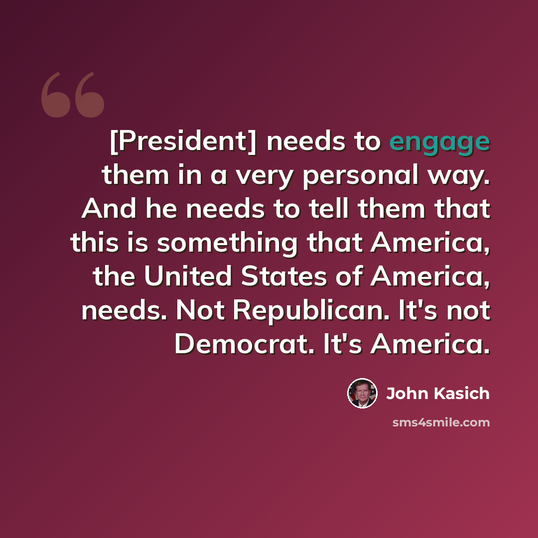 “[President] needs to engage them in a very personal way. And he needs to tell them that this is something that America, the United States of America, needs. Not Republican. It's not Democrat. It's America.” quote by John Kasich
