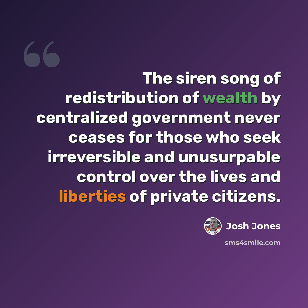“The siren song of redistribution of wealth by centralized government never ceases for those who seek irreversible and unusurpable control over the lives and liberties of private citizens.” quote by Josh Jones