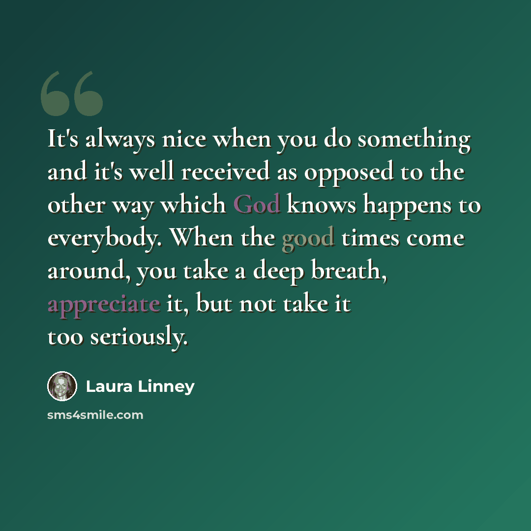 “It's always nice when you do something and it's well received as opposed to the other way which God knows happens to everybody. When the good times come around, you take a deep breath, appreciate it, but not take it too seriously.” quote by Laura Linney