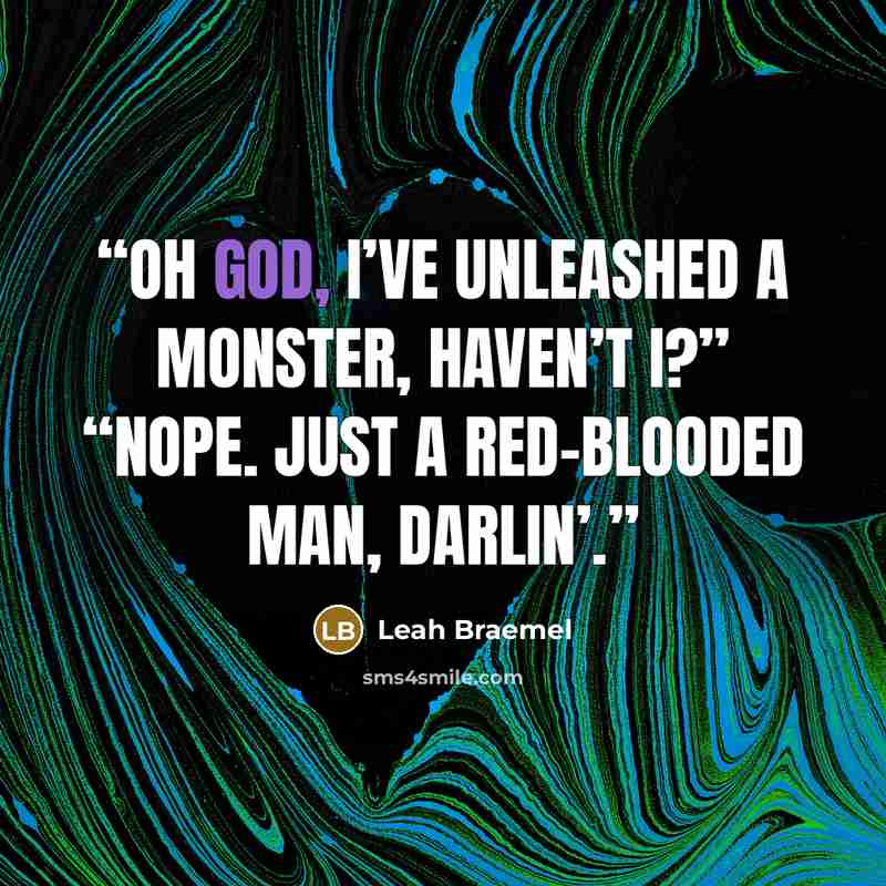 “Oh God, I’ve unleashed a monster, haven’t I?” “Nope. Just a red-blooded man, darlin’.” quote by Leah Braemel
