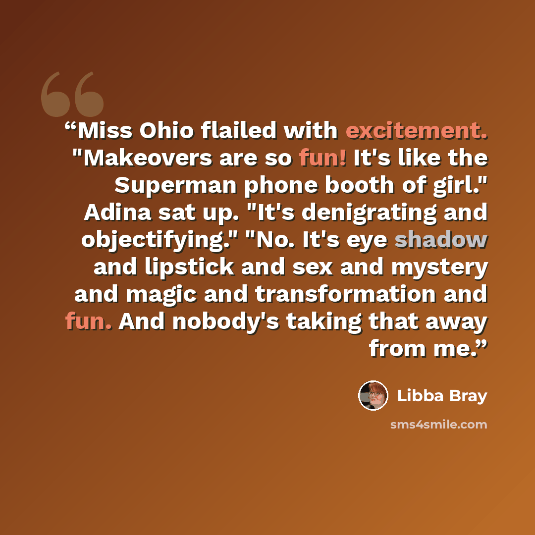 “Miss Ohio flailed with excitement. "Makeovers are so fun! It's like the Superman phone booth of girl." Adina sat up. "It's denigrating and objectifying." "No. It's eye shadow and lipstick and sex and mystery and magic and transformation and fun. And nobody's taking that away from me.” quote by Libba Bray