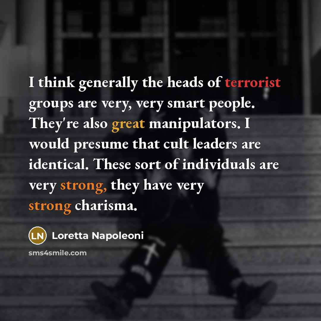 “I think generally the heads of terrorist groups are very, very smart people. They're also great manipulators. I would presume that cult leaders are identical. These sort of individuals are very strong, they have very strong charisma.” quote by Loretta Napoleoni