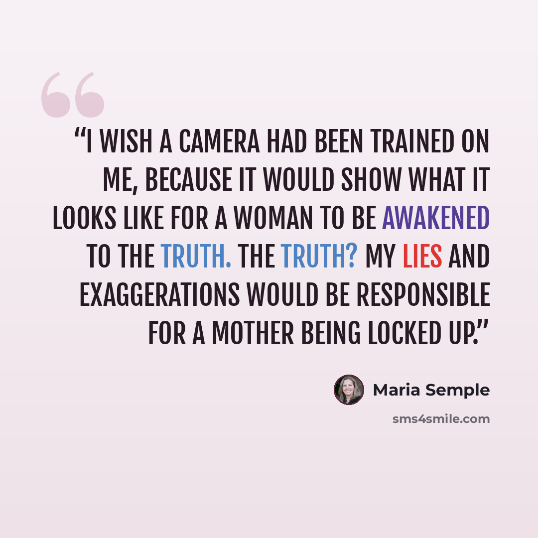 “I wish a camera had been trained on me, because it would show what it looks like for a woman to be awakened to the truth. The truth? My lies and exaggerations would be responsible for a mother being locked up.” quote by Maria Semple