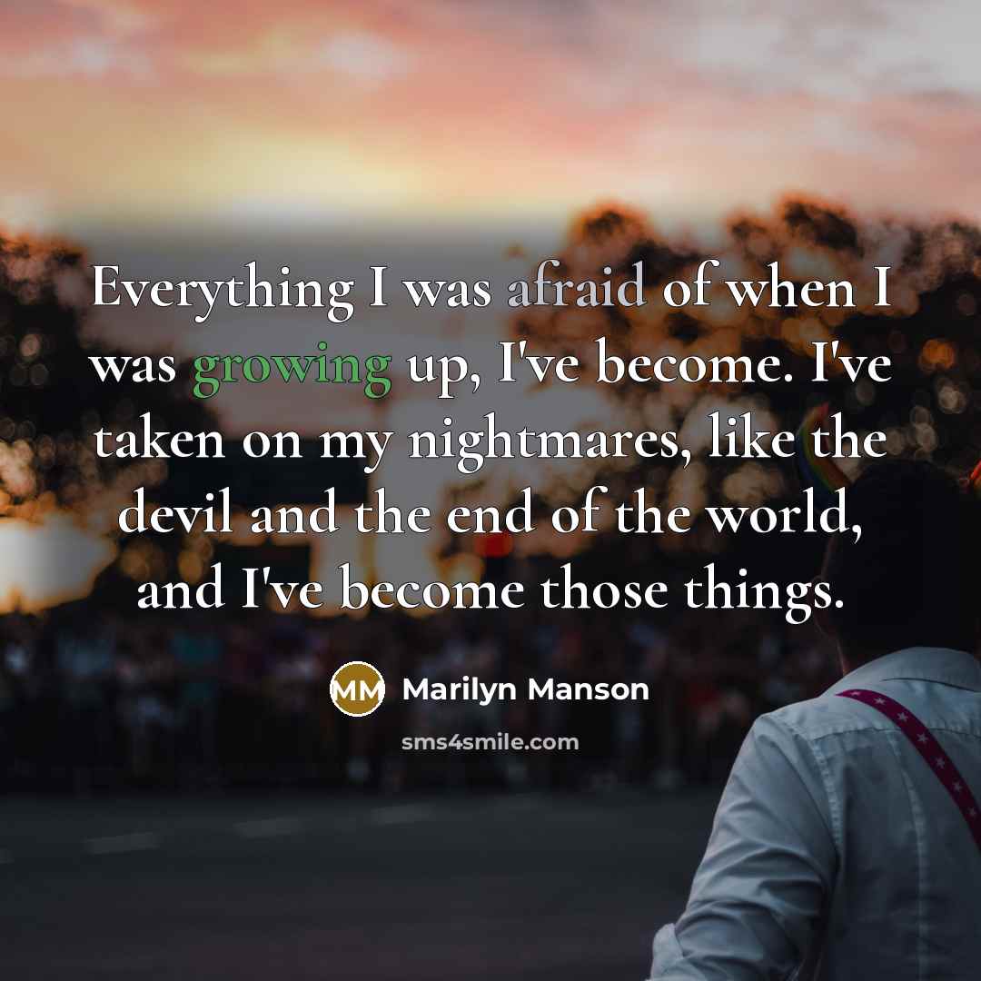 “Everything I was afraid of when I was growing up, I've become. I've taken on my nightmares, like the devil and the end of the world, and I've become those things.” quote by Marilyn Manson