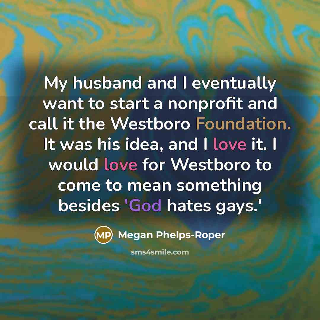 “My husband and I eventually want to start a nonprofit and call it the Westboro Foundation. It was his idea, and I love it. I would love for Westboro to come to mean something besides 'God hates gays.'” quote by Megan Phelps-Roper