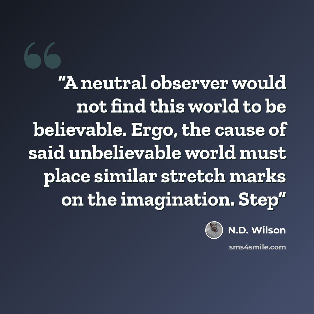 “A neutral observer would not find this world to be believable. Ergo, the cause of said unbelievable world must place similar stretch marks on the imagination. Step” quote by N.D. Wilson
