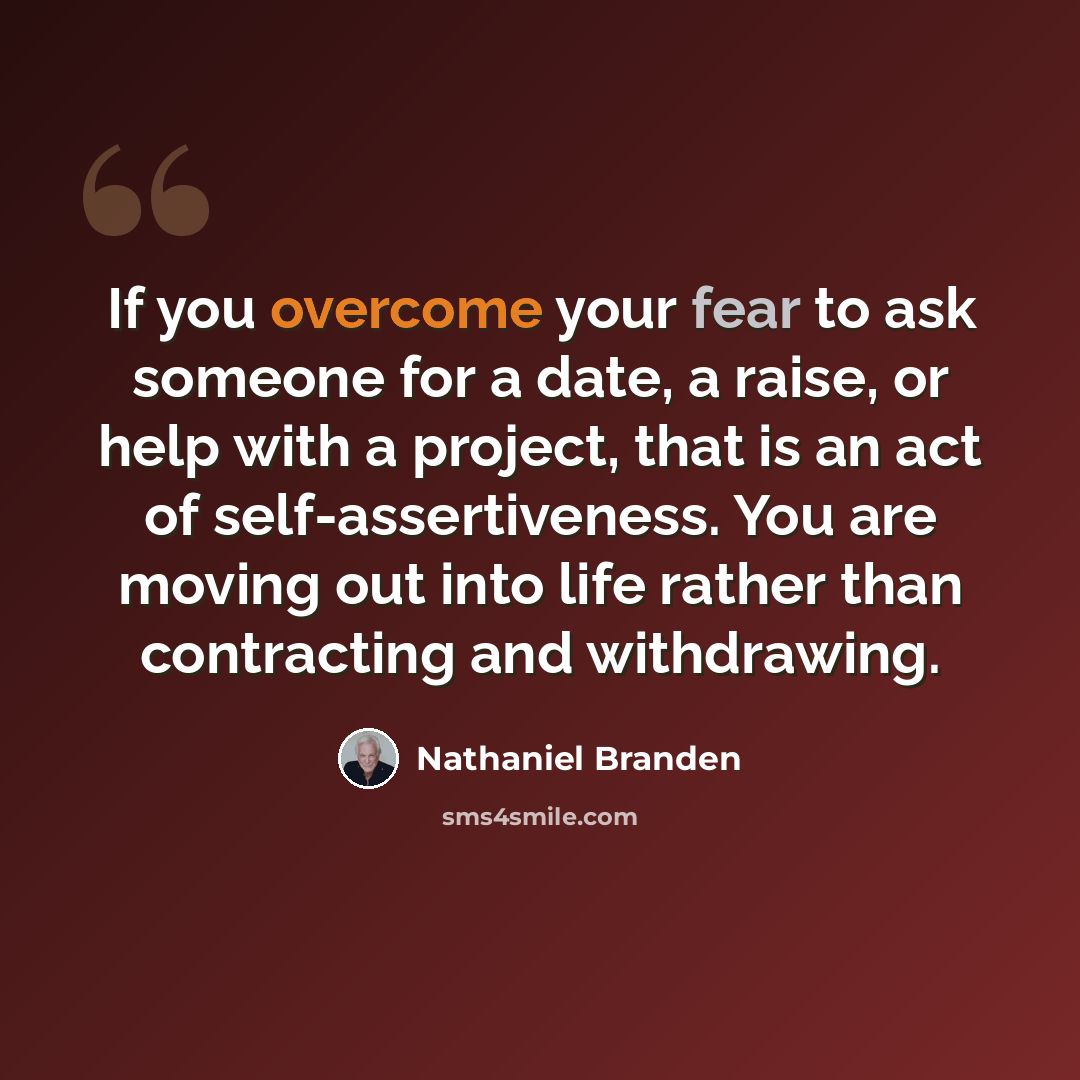 “If you overcome your fear to ask someone for a date, a raise, or help with a project, that is an act of self-assertiveness. You are moving out into life rather than contracting and withdrawing.” quote by Nathaniel Branden