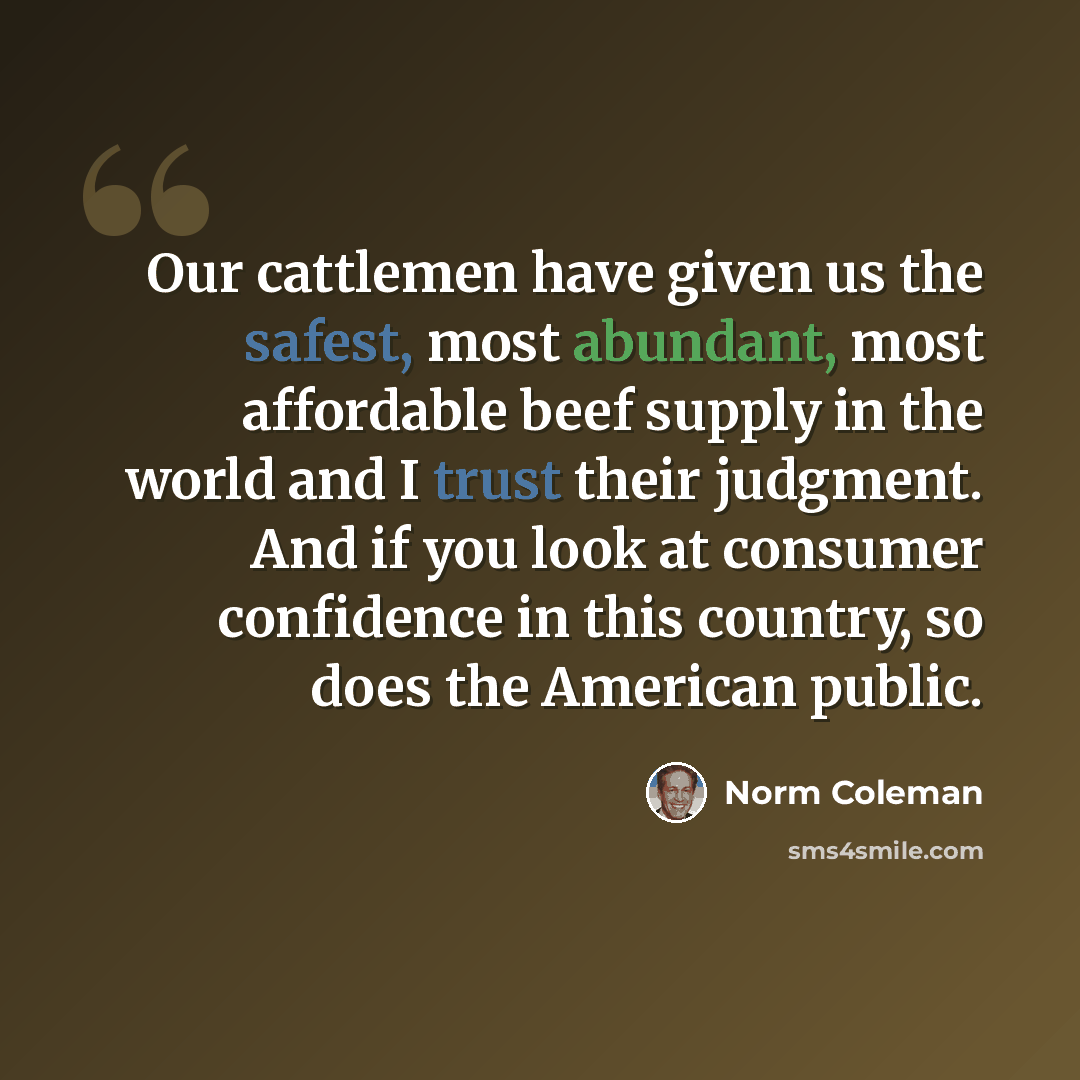 “Our cattlemen have given us the safest, most abundant, most affordable beef supply in the world and I trust their judgment. And if you look at consumer confidence in this country, so does the American public.” quote by Norm Coleman