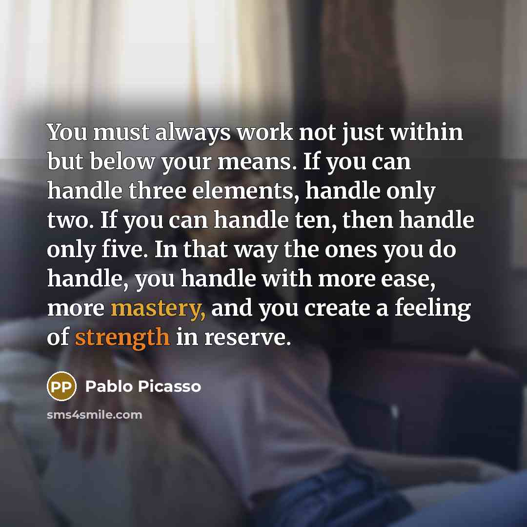 “You must always work not just within but below your means. If you can handle three elements, handle only two. If you can handle ten, then handle only five. In that way the ones you do handle, you handle with more ease, more mastery, and you create a feeling of strength in reserve.” quote by Pablo Picasso