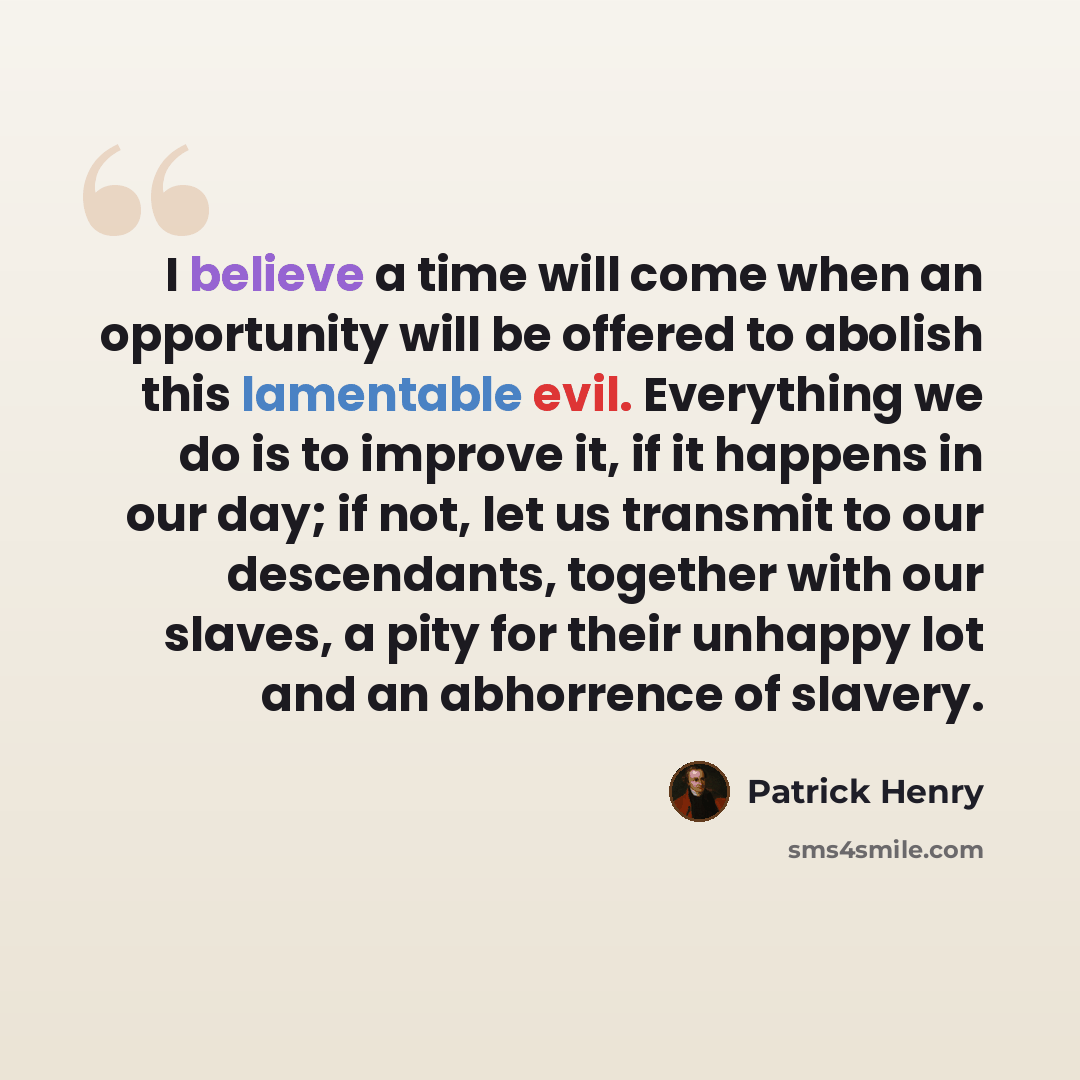 “I believe a time will come when an opportunity will be offered to abolish this lamentable evil. Everything we do is to improve it, if it happens in our day; if not, let us transmit to our descendants, together with our slaves, a pity for their unhappy lot and an abhorrence of slavery.” quote by Patrick Henry