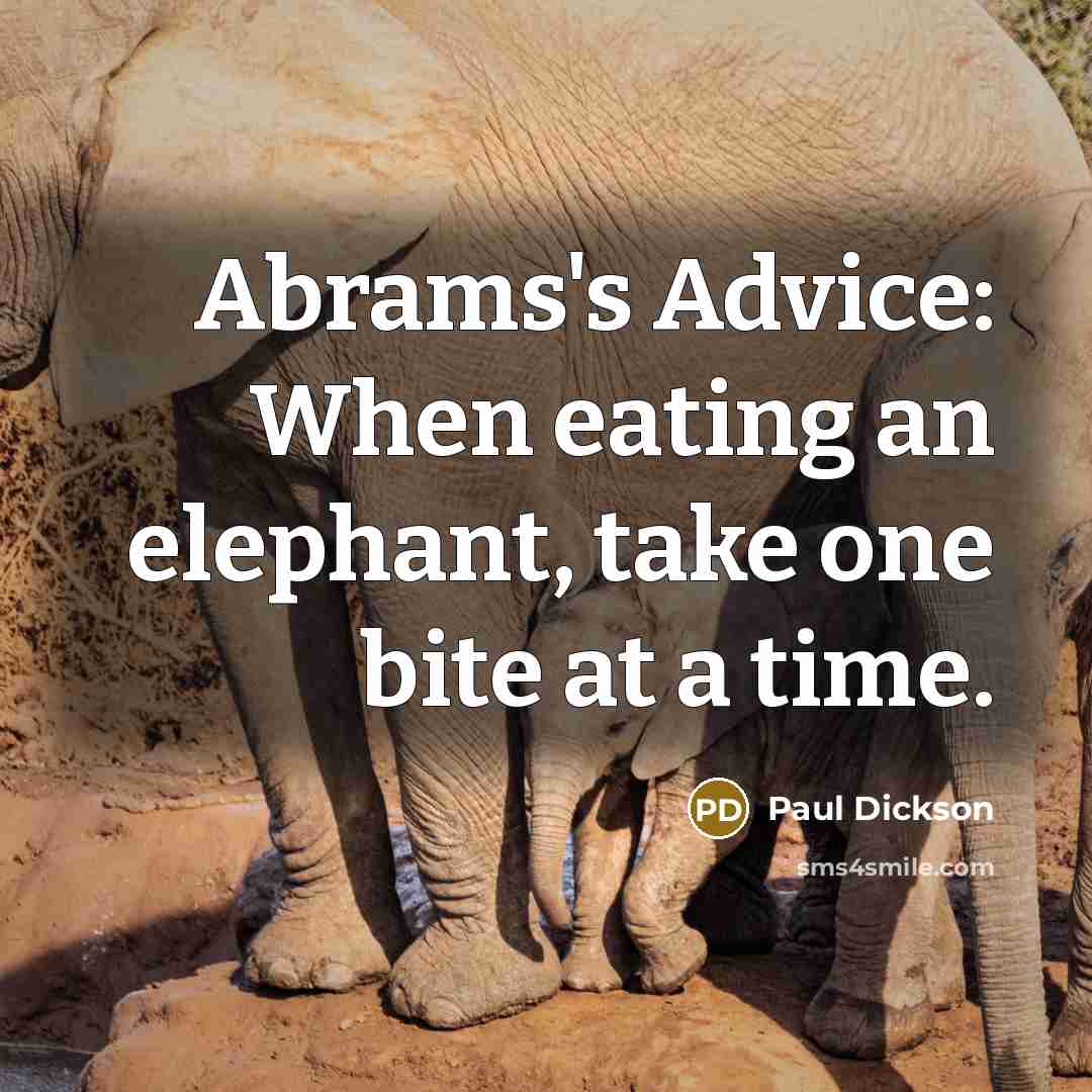 “Abrams's Advice: When eating an elephant, take one bite at a time.” quote by Paul Dickson