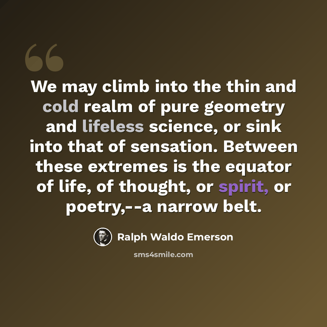 “We may climb into the thin and cold realm of pure geometry and lifeless science, or sink into that of sensation. Between these extremes is the equator of life, of thought, or spirit, or poetry,--a narrow belt.” quote by Ralph Waldo Emerson
