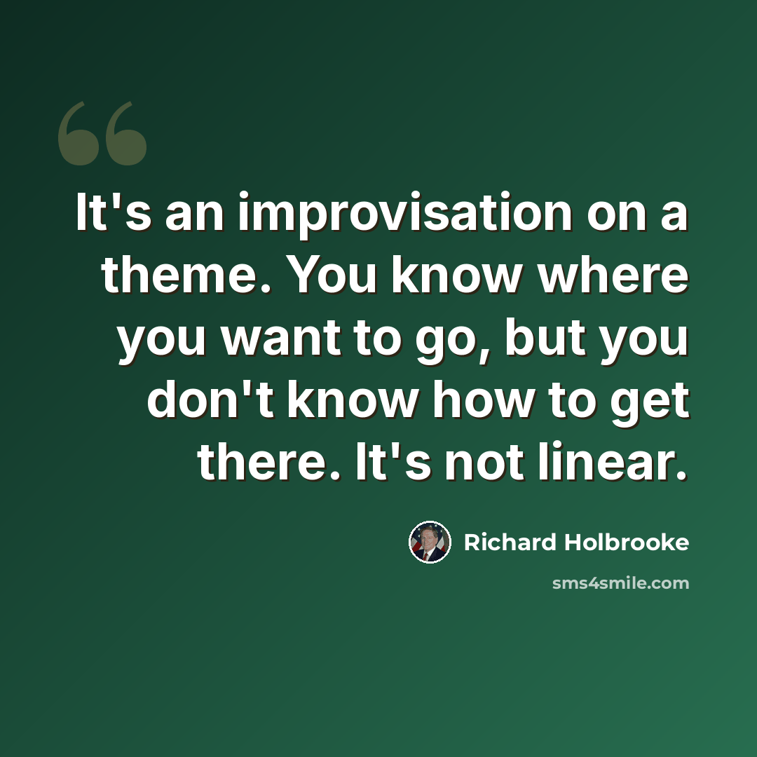 “It's an improvisation on a theme. You know where you want to go, but you don't know how to get there. It's not linear.” quote by Richard Holbrooke