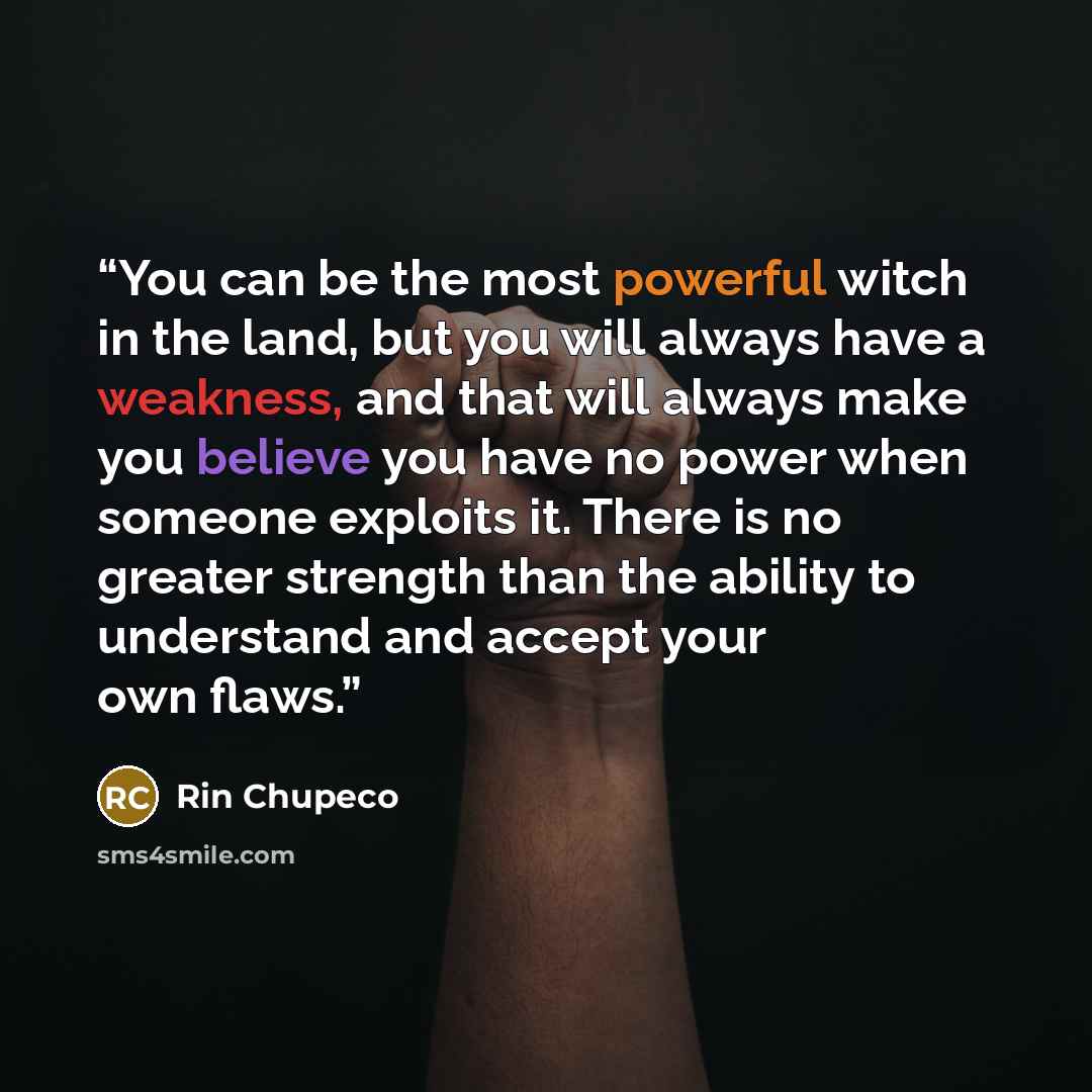 “You can be the most powerful witch in the land, but you will always have a weakness, and that will always make you believe you have no power when someone exploits it. There is no greater strength than the ability to understand and accept your own flaws.” quote by Rin Chupeco